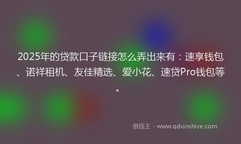 2025年的贷款口子链接怎么弄出来有：速享钱包、诺祥租机、友佳精选、爱小花、速贷Pro钱包等。