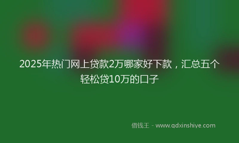 2025年热门网上贷款2万哪家好下款，汇总五个轻松贷10万的口子