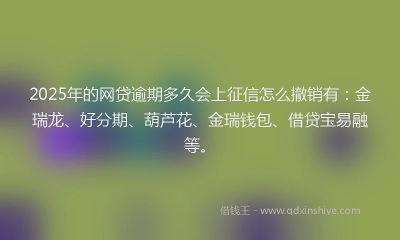 2025年的网贷逾期多久会上征信怎么撤销有：金瑞龙、好分期、葫芦花、金瑞钱包、借贷宝易融等。