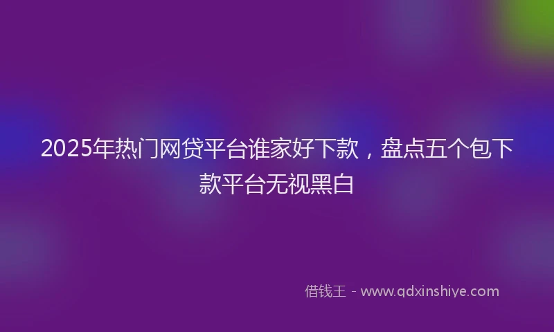 2025年热门网贷平台谁家好下款，盘点五个包下款平台无视黑白