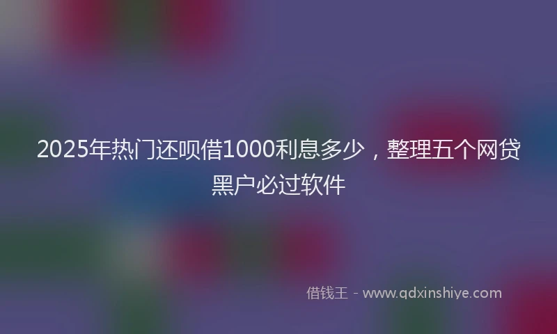 2025年热门还呗借1000利息多少，整理五个网贷黑户必过软件