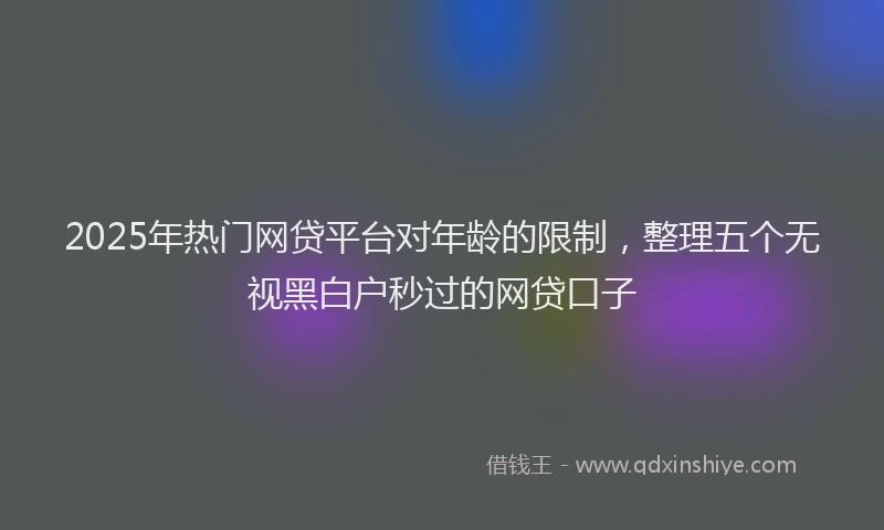 2025年热门网贷平台对年龄的限制，整理五个无视黑白户秒过的网贷口子