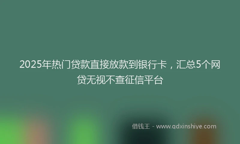 2025年热门贷款直接放款到银行卡，汇总5个网贷无视不查征信平台