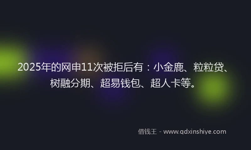 2025年的网申11次被拒后有：小金鹿、粒粒贷、树融分期、超易钱包、超人卡等。