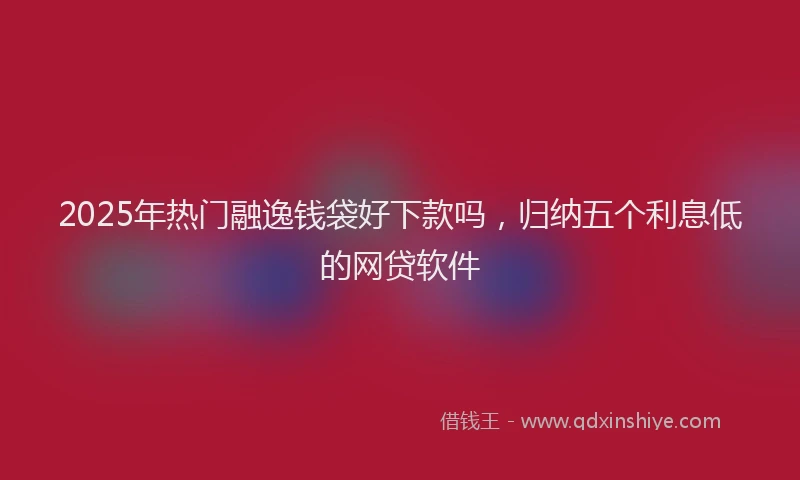 2025年热门融逸钱袋好下款吗，归纳五个利息低的网贷软件