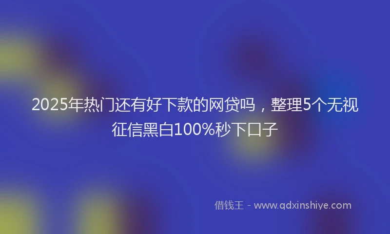 2025年热门还有好下款的网贷吗，整理5个无视征信黑白100%秒下口子