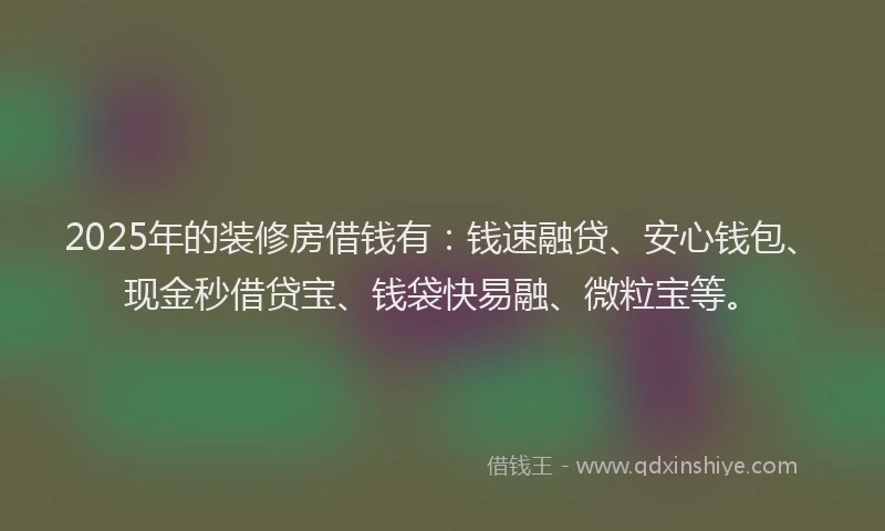 2025年的装修房借钱有：钱速融贷、安心钱包、现金秒借贷宝、钱袋快易融、微粒宝等。
