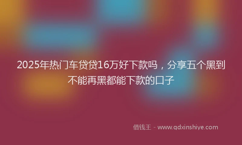 2025年热门车贷贷16万好下款吗，分享五个黑到不能再黑都能下款的口子