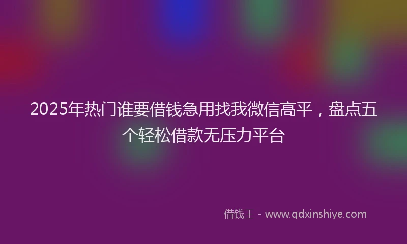2025年热门谁要借钱急用找我微信高平，盘点五个轻松借款无压力平台