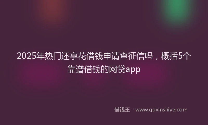 2025年热门还享花借钱申请查征信吗，概括5个靠谱借钱的网贷app