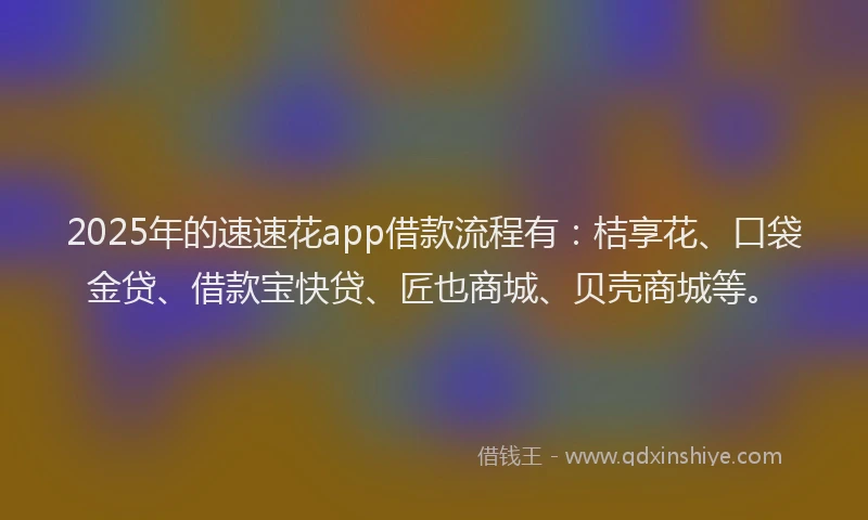 2025年的速速花app借款流程有：桔享花、口袋金贷、借款宝快贷、匠也商城、贝壳商城等。