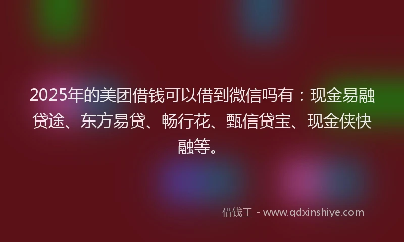 2025年的美团借钱可以借到微信吗有：现金易融贷途、东方易贷、畅行花、甄信贷宝、现金侠快融等。