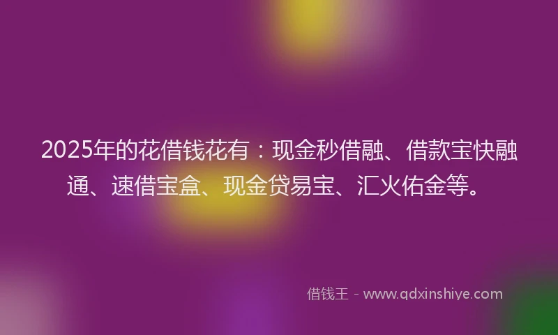 2025年的花借钱花有：现金秒借融、借款宝快融通、速借宝盒、现金贷易宝、汇火佑金等。