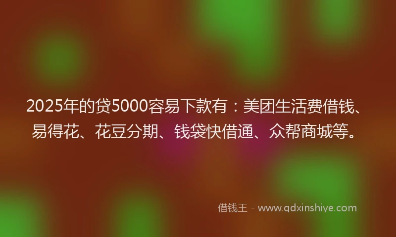 2025年的贷5000容易下款有：美团生活费借钱、易得花、花豆分期、钱袋快借通、众帮商城等。