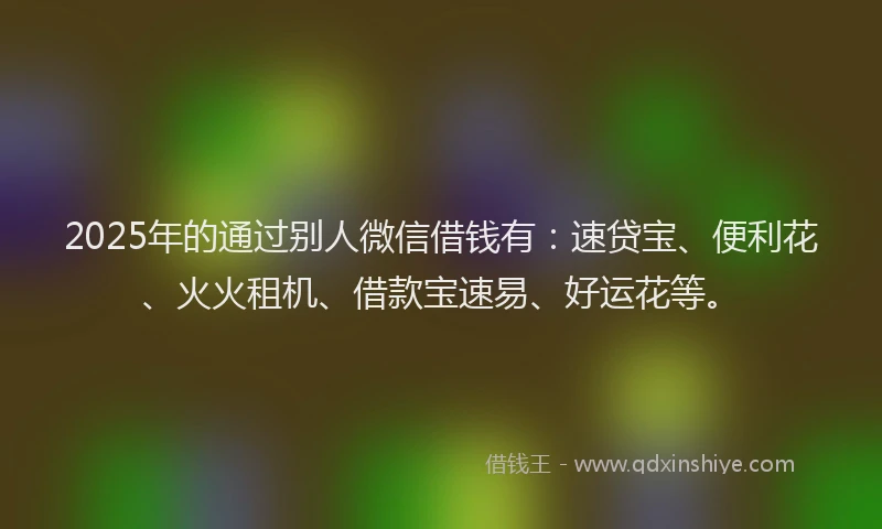 2025年的通过别人微信借钱有：速贷宝、便利花、火火租机、借款宝速易、好运花等。