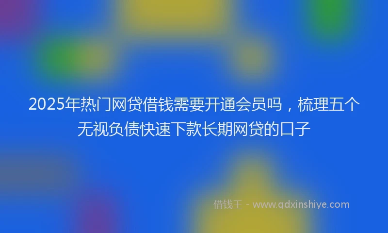 2025年热门网贷借钱需要开通会员吗，梳理五个无视负债快速下款长期网贷的口子
