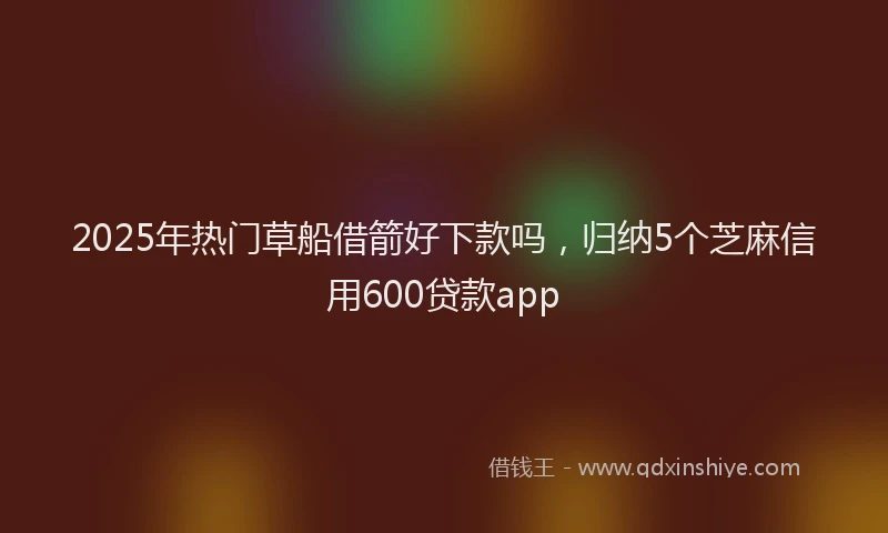 2025年热门草船借箭好下款吗，归纳5个芝麻信用600贷款app