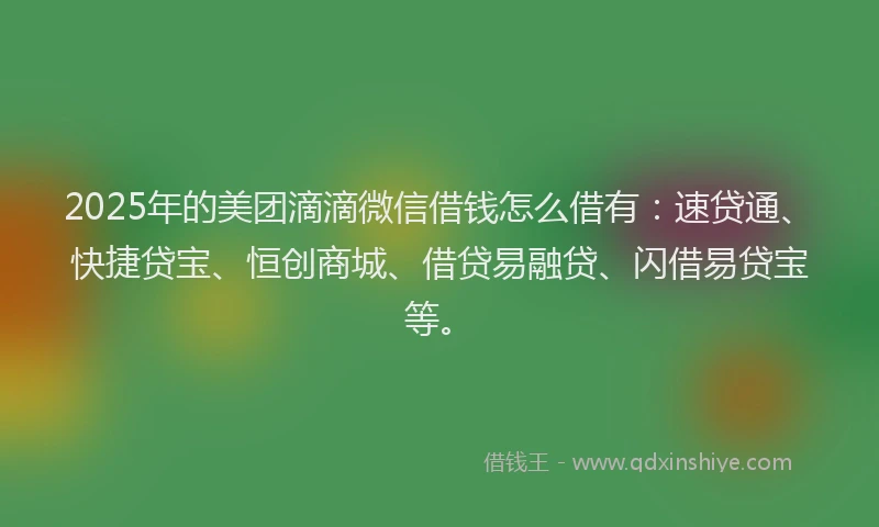 2025年的美团滴滴微信借钱怎么借有：速贷通、快捷贷宝、恒创商城、借贷易融贷、闪借易贷宝等。