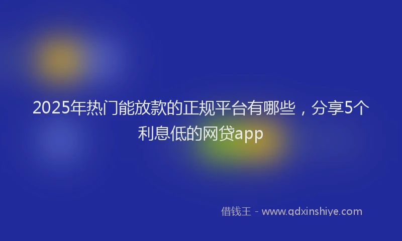 2025年热门能放款的正规平台有哪些，分享5个利息低的网贷app