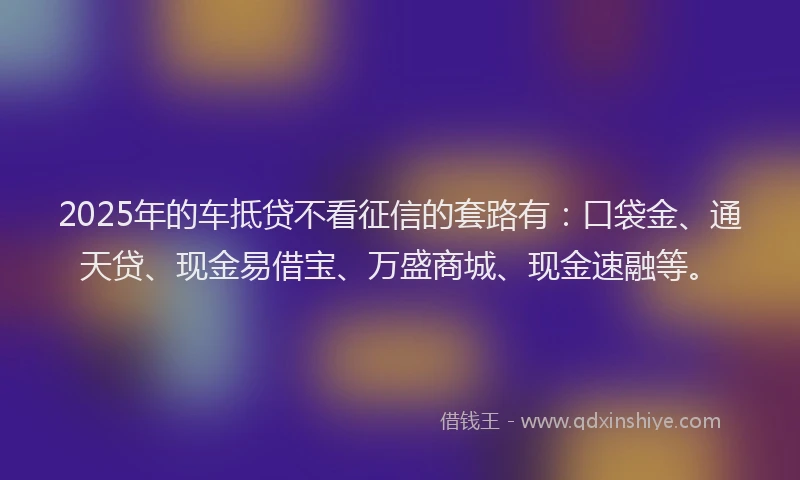 2025年的车抵贷不看征信的套路有：口袋金、通天贷、现金易借宝、万盛商城、现金速融等。