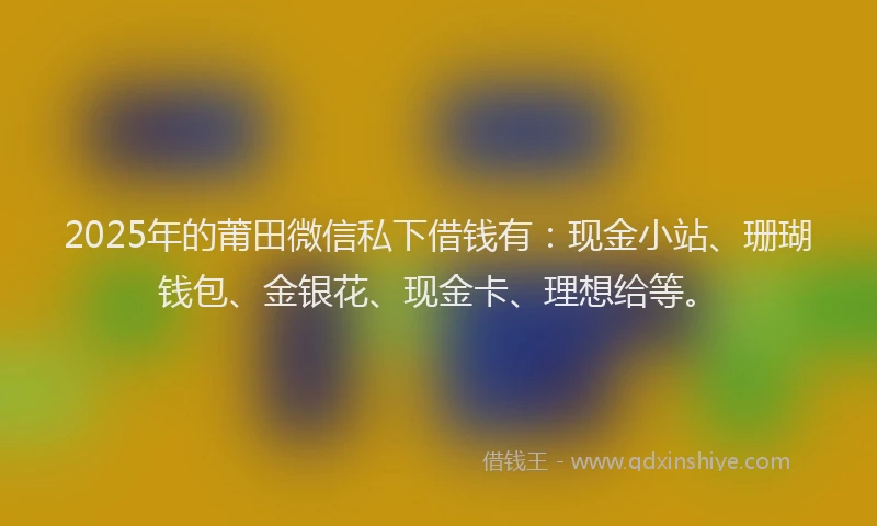 2025年的莆田微信私下借钱有：现金小站、珊瑚钱包、金银花、现金卡、理想给等。