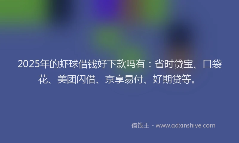 2025年的虾球借钱好下款吗有：省时贷宝、口袋花、美团闪借、京享易付、好期贷等。