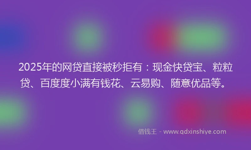 2025年的网贷直接被秒拒有：现金快贷宝、粒粒贷、百度度小满有钱花、云易购、随意优品等。