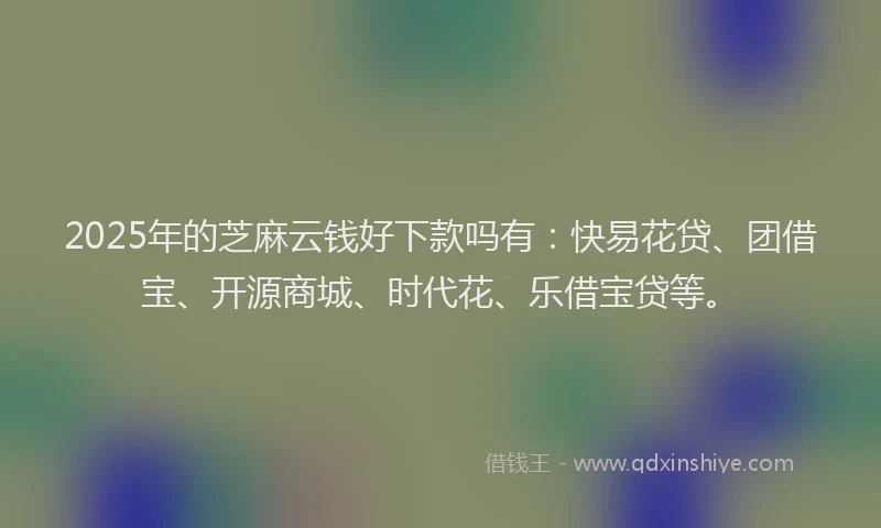 2025年的芝麻云钱好下款吗有：快易花贷、团借宝、开源商城、时代花、乐借宝贷等。