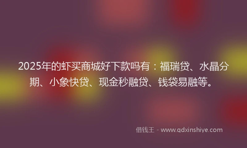 2025年的虾买商城好下款吗有：福瑞贷、水晶分期、小象快贷、现金秒融贷、钱袋易融等。