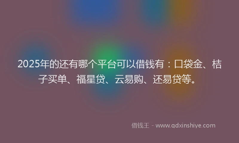 2025年的还有哪个平台可以借钱有：口袋金、桔子买单、福星贷、云易购、还易贷等。