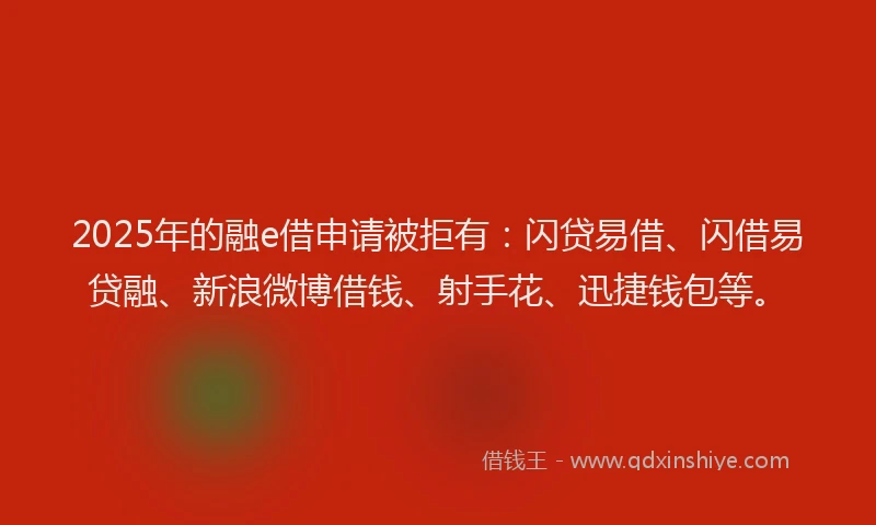 2025年的融e借申请被拒有：闪贷易借、闪借易贷融、新浪微博借钱、射手花、迅捷钱包等。