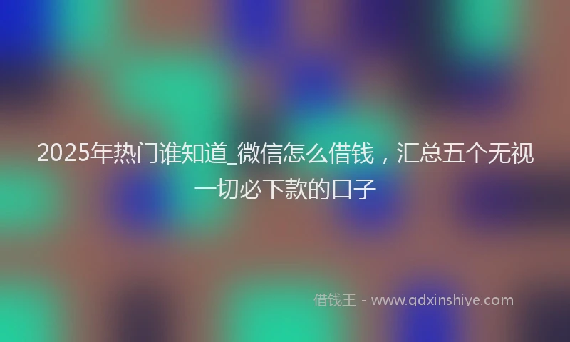 2025年热门谁知道_微信怎么借钱，汇总五个无视一切必下款的口子
