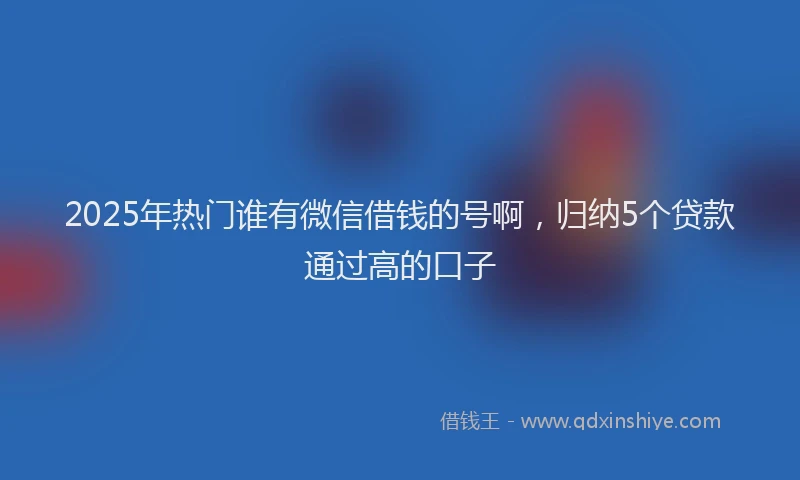 2025年热门谁有微信借钱的号啊，归纳5个贷款通过高的口子