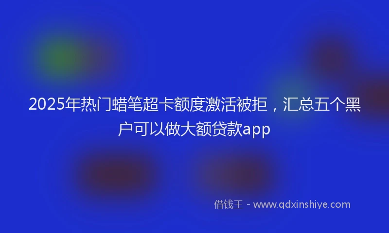 2025年热门蜡笔超卡额度激活被拒，汇总五个黑户可以做大额贷款app