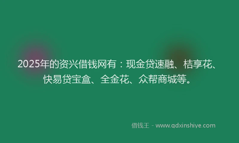 2025年的资兴借钱网有：现金贷速融、桔享花、快易贷宝盒、全金花、众帮商城等。