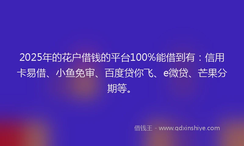 2025年的花户借钱的平台100%能借到有：信用卡易借、小鱼免审、百度贷你飞、e微贷、芒果分期等。
