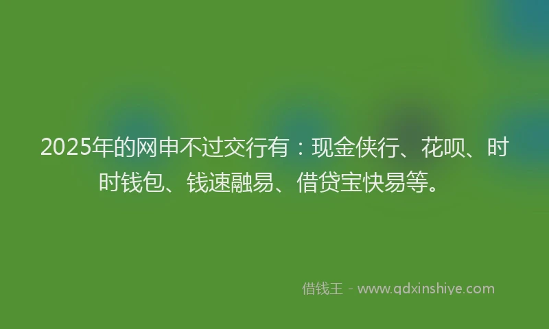 2025年的网申不过交行有：现金侠行、花呗、时时钱包、钱速融易、借贷宝快易等。