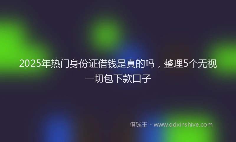 2025年热门身份证借钱是真的吗，整理5个无视一切包下款口子