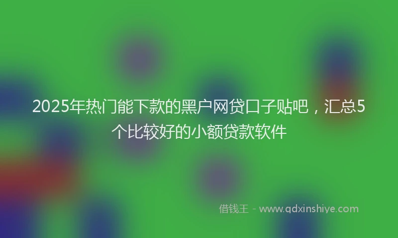 2025年热门能下款的黑户网贷口子贴吧，汇总5个比较好的小额贷款软件