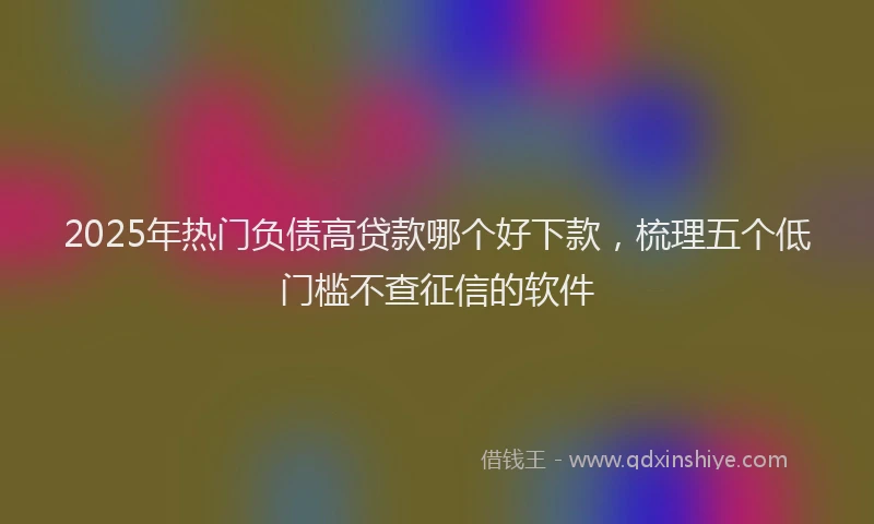 2025年热门负债高贷款哪个好下款，梳理五个低门槛不查征信的软件