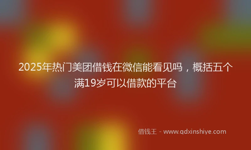 2025年热门美团借钱在微信能看见吗，概括五个满19岁可以借款的平台