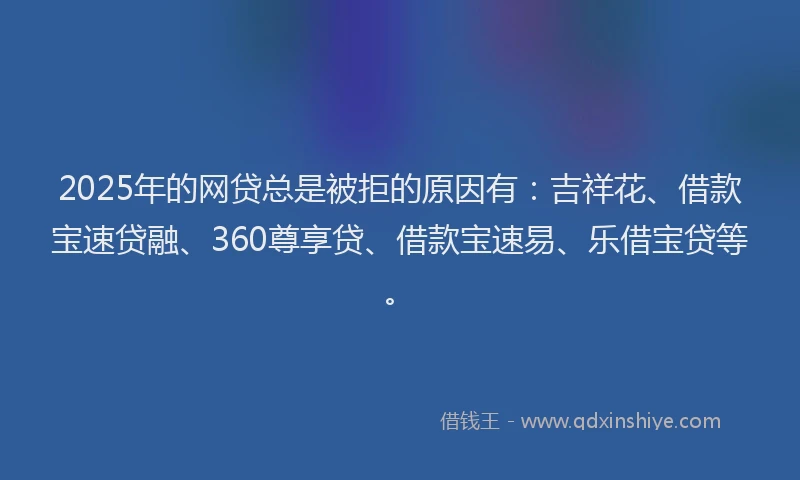 2025年的网贷总是被拒的原因有：吉祥花、借款宝速贷融、360尊享贷、借款宝速易、乐借宝贷等。