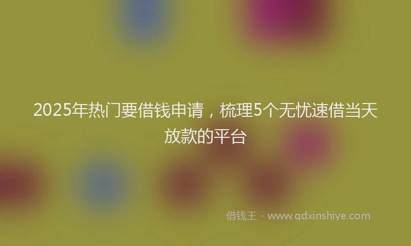 2025年热门要借钱申请，梳理5个无忧速借当天放款的平台
