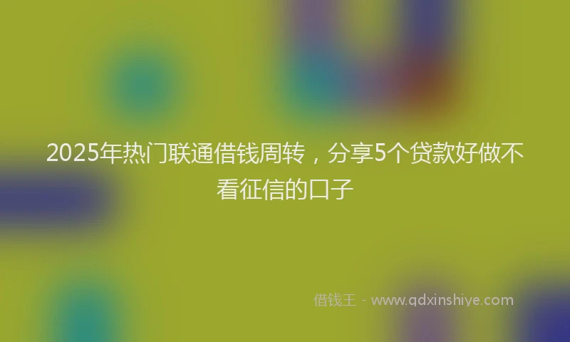 2025年热门联通借钱周转，分享5个贷款好做不看征信的口子