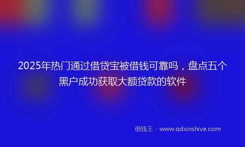2025年热门通过借贷宝被借钱可靠吗，盘点五个黑户成功获取大额贷款的软件