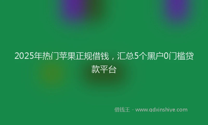 2025年热门苹果正规借钱，汇总5个黑户0门槛贷款平台