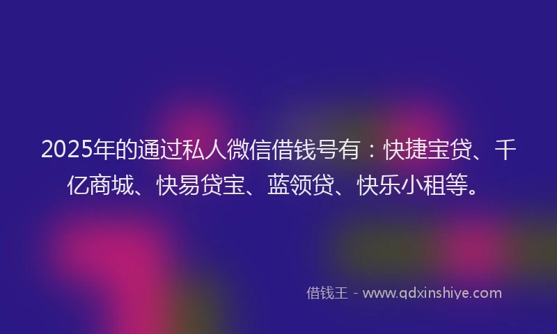 2025年的通过私人微信借钱号有：快捷宝贷、千亿商城、快易贷宝、蓝领贷、快乐小租等。