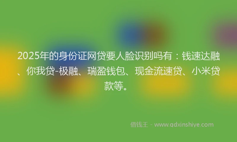 2025年的身份证网贷要人脸识别吗有：钱速达融、你我贷-极融、瑞盈钱包、现金流速贷、小米贷款等。