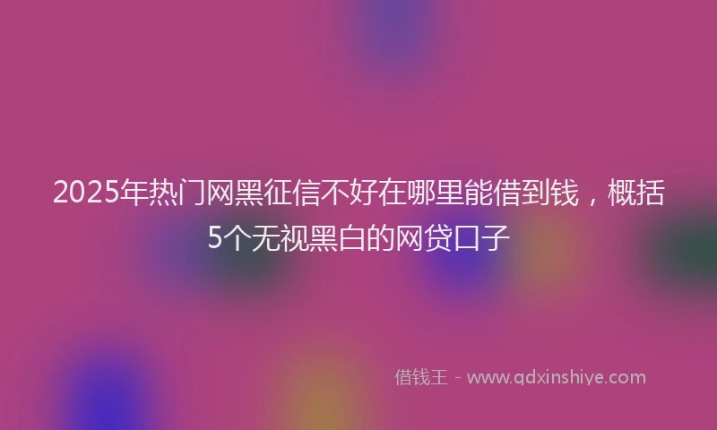 2025年热门网黑征信不好在哪里能借到钱，概括5个无视黑白的网贷口子