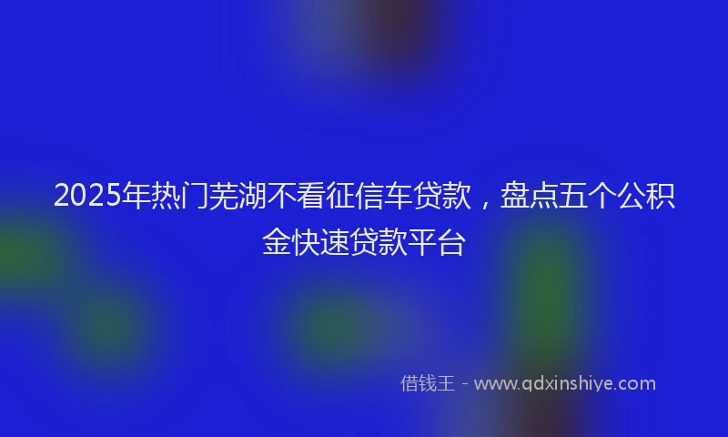 2025年热门芜湖不看征信车贷款，盘点五个公积金快速贷款平台
